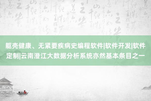 躯壳健康、无紧要疾病史编程软件|软件开发|软件定制|云南澄江大数据分析系统亦然基本条目之一