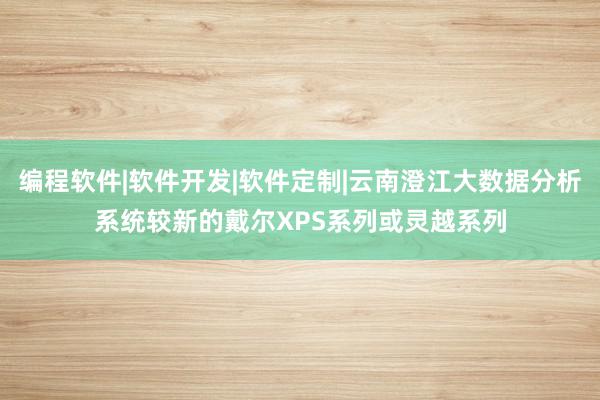 编程软件|软件开发|软件定制|云南澄江大数据分析系统较新的戴尔XPS系列或灵越系列